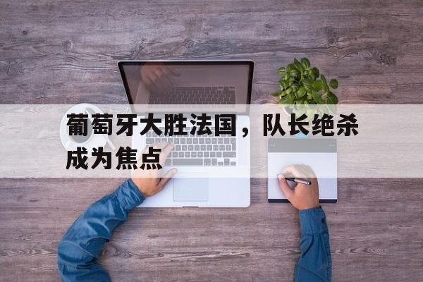 葡萄牙大胜法国，队长绝杀成为焦点