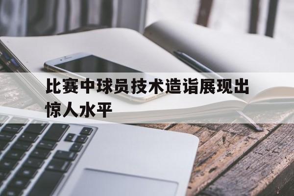 比赛中球员技术造诣展现出惊人水平